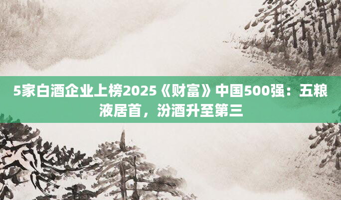 5家白酒企业上榜2025《财富》中国500强：五粮液居首，汾酒升至第三