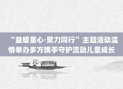 “益暖童心·聚力同行”主题活动温情举办多方携手守护流动儿童成长