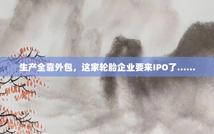 生产全靠外包，这家轮胎企业要来IPO了……