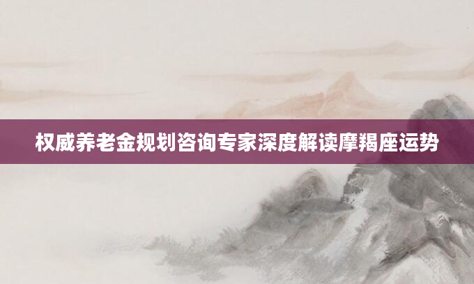 权威养老金规划咨询专家深度解读摩羯座运势