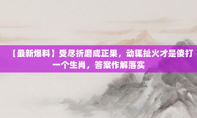 【最新爆料】受尽折磨成正果，动辄扯火才是傻打一个生肖，答案作解落实