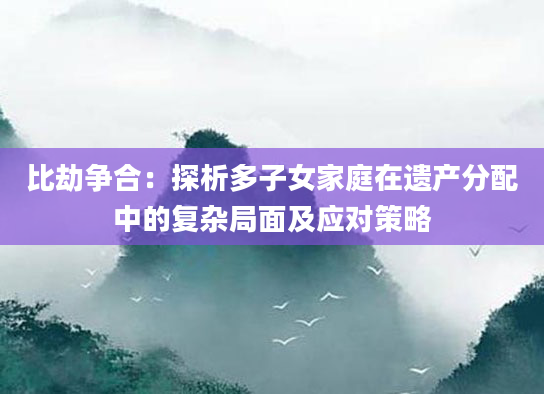 比劫争合：探析多子女家庭在遗产分配中的复杂局面及应对策略