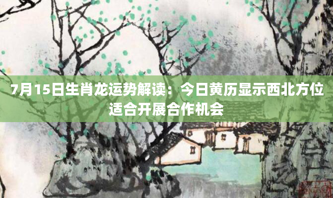 7月15日生肖龙运势解读：今日黄历显示西北方位适合开展合作机会